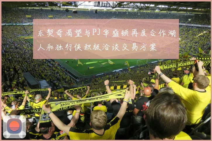 东契奇渴望与PJ华盛顿再度合作湖人和独行侠积极洽谈交易方案