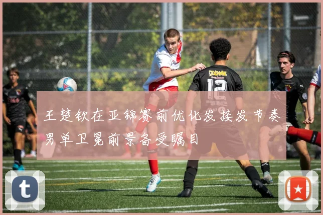 王楚钦在亚锦赛前优化发接发节奏男单卫冕前景备受瞩目