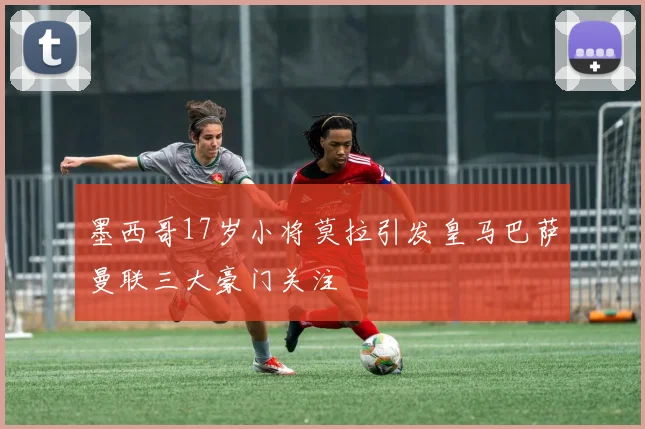 墨西哥17岁小将莫拉引发皇马巴萨曼联三大豪门关注