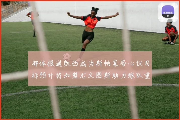 都体报道凯西成为斯帕莱蒂心仪目标预计将加盟尤文图斯助力球队重建