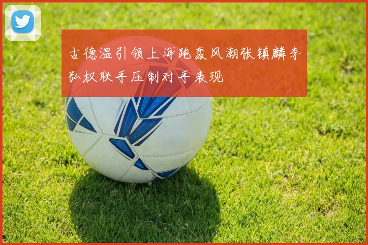 古德温引领上海跑轰风潮张镇麟李弘权联手压制对手表现