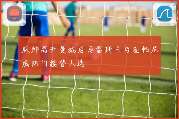 瓜帅离开曼城后马雷斯卡与孔帕尼成热门接替人选