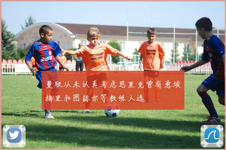 曼联从未认真考虑恩里克曾有意埃梅里和图赫尔等教练人选