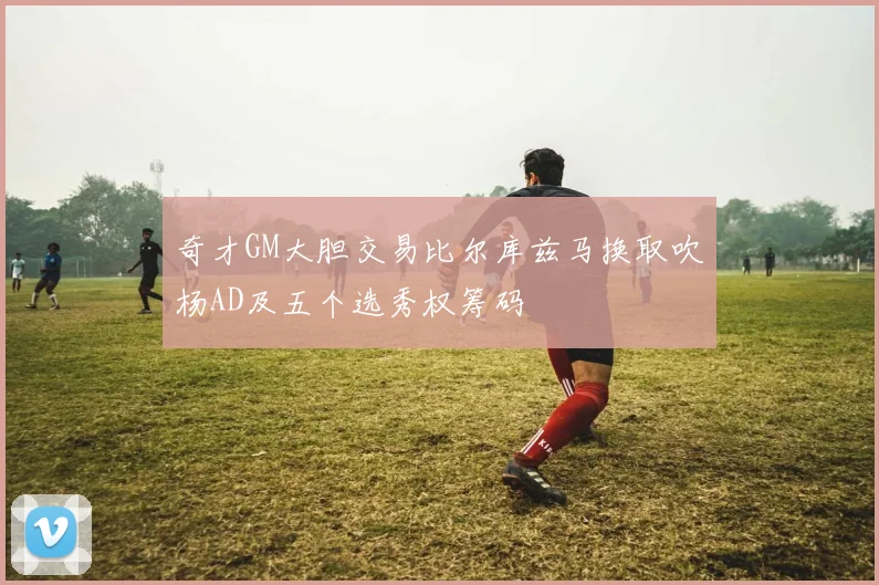 奇才GM大胆交易比尔库兹马换取吹杨AD及五个选秀权筹码