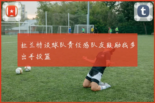 杜兰特谈球队责任感队友鼓励我多出手投篮