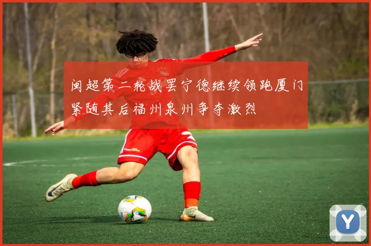 闽超第二轮战罢宁德继续领跑厦门紧随其后福州泉州争夺激烈