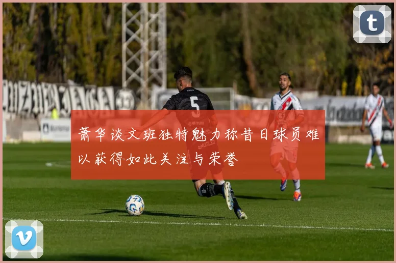 萧华谈文班独特魅力称昔日球员难以获得如此关注与荣誉